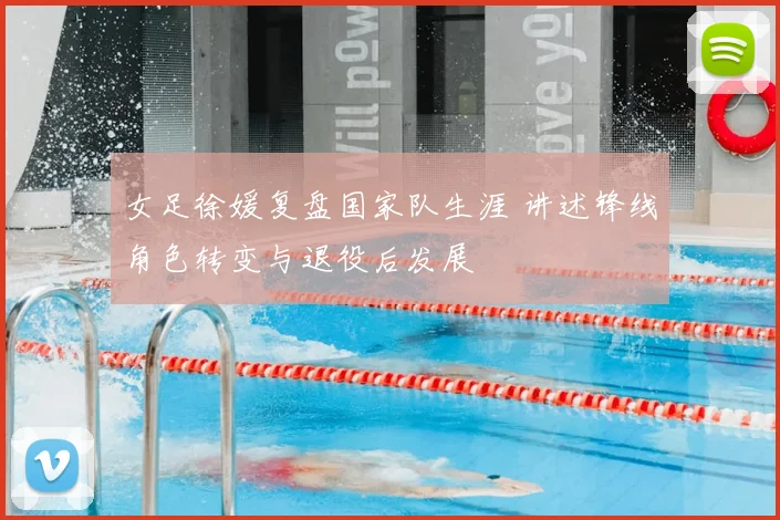 女足徐媛复盘国家队生涯 讲述锋线角色转变与退役后发展